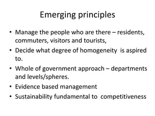 Emerging principles
• Manage the people who are there – residents,
commuters, visitors and tourists,
• Decide what degree of homogeneity is aspired
to.
• Whole of government approach – departments
and levels/spheres.
• Evidence based management
• Sustainability fundamental to competitiveness
 