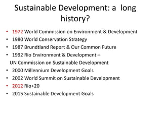 Sustainable Development: a long
history?
• 1972 World Commission on Environment & Development
• 1980 World Conservation Strategy
• 1987 Brundtland Report & Our Common Future
• 1992 Rio Environment & Development –
UN Commission on Sustainable Development
• 2000 Millennium Development Goals
• 2002 World Summit on Sustainable Development
• 2012 Rio+20
• 2015 Sustainable Development Goals
 