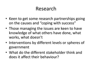 Research
• Keen to get some research partnerships going
on the causes and “coping with success”
• Those managing the issues are keen to have
knowledge of what others have done, what
works, what doesn’t
• Interventions by different levels or spheres of
government
• What do the different stakeholder think and
does it affect their behaviour?
 
