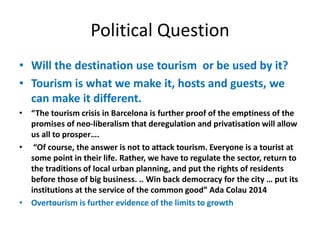 Political Question
• Will the destination use tourism or be used by it?
• Tourism is what we make it, hosts and guests, we
can make it different.
• “The tourism crisis in Barcelona is further proof of the emptiness of the
promises of neo-liberalism that deregulation and privatisation will allow
us all to prosper….
• “Of course, the answer is not to attack tourism. Everyone is a tourist at
some point in their life. Rather, we have to regulate the sector, return to
the traditions of local urban planning, and put the rights of residents
before those of big business. .. Win back democracy for the city … put its
institutions at the service of the common good” Ada Colau 2014
• Overtourism is further evidence of the limits to growth
 