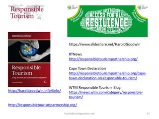 harold@haroldgoodwin.info 33
http://haroldgoodwin.info/links/
http://responsibletourismpartnership.org/
RTNews
http://responsibletourismpartnership.org/
Cape Town Declaration
http://responsibletourismpartnership.org/cape-
town-declaration-on-responsible-tourism/
WTM Responsible Tourism Blog
https://news.wtm.com/category/responsible-
tourism/
https://www.slideshare.net/HaroldGoodwin
 