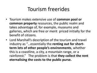 Tourism freerides
• Tourism makes extensive use of common pool or
common property resources, the public realm and
takes advantage of, for example, museums and
galleries, which are free or merit priced initially for the
benefit of citizens.
• Lord Marshall’s description of the tourism and travel
industry as “…essentially the renting out for short-
term lets of other people’s environments, whether
this is a coastline, a city, a mountain range, or a
rainforest.” The problem is that they collect the rent
eternalising the costs to the public purse.
 