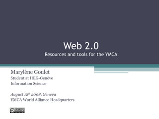 Web 2.0 Resources and tools for the YMCA Marylène Goulet Student at HEG-Genève Information Science August 12 th  2008, Geneva YMCA World Alliance Headquarters 