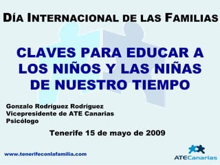 DÍA INTERNACIONAL DE LAS FAMILIAS

    CLAVES PARA EDUCAR A
    LOS NIÑOS Y LAS NIÑAS
     DE NUESTRO TIEMPO
Gonzalo Rodríguez Rodríguez
Vicepresidente de ATE Canarias
Psicólogo

               Tenerife 15 de mayo de 2009

www.tenerifeconlafamilia.com
 