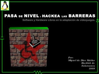 PASA   DE   NIVEL  :  HACKEA  LAS   BARRERAS Software y Hardware Libres en la adaptación de videojuegos. Por: Miguel de Dios Matías Hacklab de Salamanca 2009 