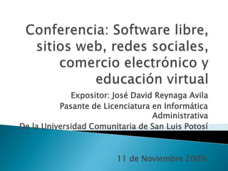 Conferencia: Software libre, sitios web, redes sociales, comercio electrónico y educación virtual Expositor: José David ReynagaAvila Pasante de Licenciatura en Informática Administrativa De la Universidad Comunitaria de San Luis Potosí 11 de Noviembre 2009. 