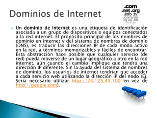 Un dominio de Internet es una etiqueta de identificación asociada a un grupo de dispositivos o equipos conectados a la red internet. El propósito principal de los nombres de dominio en internet y del sistema de nombres de dominio (DNS), es traducir las direcciones IP de cada modo activo en la red, a términos memorizables y fáciles de encontrar. Esta abstracción hace posible que cualquier servicio (de red) pueda moverse de un lugar geográfico a otro en la red internet, aún cuando el cambio implique que tendrá una dirección IP diferente. Sin la ayuda del sistema de nombres de dominio, los usuarios de internet tendrían que acceder a cada servicio web utilizando la dirección IP del nodo (Ej. Sería necesario utilizar http://74.125.45.100 en vez de http://google.com).Dominios de Internet