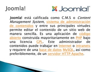 Joomla! está calificada como C.M.S o Content Management System, sistema de administración de contenidos y entre sus principales virtudes permite editar el contenido de un sitio web de manera sencilla. Es una aplicación de código abierto construida mayoritariamente en PHP bajo una licencia GPL. Este administrador de contenidos puede trabajar en Internet o intranets y requiere de una base de datosMySQL, así como preferiblemente, de un servidor HTTP Apache.Joomla!