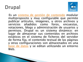    Es un sistema de gestión de contenido modular multiproposito y muy configurable que permite publicar artículos, imágenes, u otros archivos y servicios añadidos como foros, encuestas, votaciones, blogs y administración de usuarios y permisos. Drupal es un sistema dinámico: en lugar de almacenar sus contenidos en archivos estáticos en el sistema de ficheros del servidor de forma fija, el contenido textual de las páginas y otras configuraciones son almacenados en una base de datos y se editan utilizando un entorno Web.Drupal