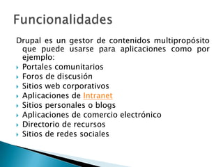 Drupal es un gestor de contenidos multipropósito que puede usarse para aplicaciones como por ejemplo:Portales comunitariosForos de discusiónSitios web corporativosAplicaciones de IntranetSitios personales o blogsAplicaciones de comercio electrónicoDirectorio de recursosSitios de redes socialesFuncionalidades