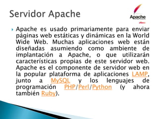 Apache es usado primariamente para enviar páginas web estáticas y dinámicas en la WorldWide Web. Muchas aplicaciones web están diseñadas asumiendo como ambiente de implantación a Apache, o que utilizarán características propias de este servidor web. Apache es el componente de servidor web en la popular plataforma de aplicaciones LAMP, junto a MySQL y los lenguajes de programación PHP/Perl/Python (y ahora también Ruby).Servidor Apache