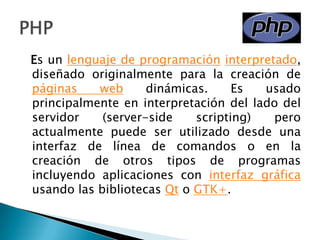   Es un lenguaje de programacióninterpretado, diseñado originalmente para la creación de páginas web dinámicas. Es usado principalmente en interpretación del lado del servidor (server-side scripting) pero actualmente puede ser utilizado desde una interfaz de línea de comandos o en la creación de otros tipos de programas incluyendo aplicaciones con interfaz gráfica usando las bibliotecas Qt o GTK+.PHP
