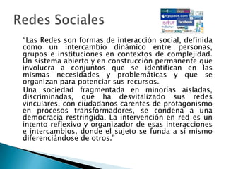    “Las Redes son formas de interacción social, definida como un intercambio dinámico entre personas, grupos e instituciones en contextos de complejidad. Un sistema abierto y en construcción permanente que involucra a conjuntos que se identifican en las mismas necesidades y problemáticas y que se organizan para potenciar sus recursos.   Una sociedad fragmentada en minorías aisladas, discriminadas, que ha desvitalizado sus redes vinculares, con ciudadanos carentes de protagonismo en procesos transformadores, se condena a una democracia restringida. La intervención en red es un intento reflexivo y organizador de esas interacciones e intercambios, donde el sujeto se funda a sí mismo diferenciándose de otros.”Redes Sociales