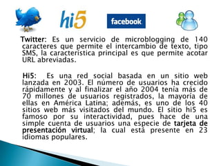 Twitter: Es un servicio de microblogging de 140 caracteres que permite el intercambio de texto, tipo SMS, la característica principal es que permite acotar URL abreviadas.   Hi5:  Es una red social basada en un sitio web lanzada en 2003. El número de usuarios ha crecido rápidamente y al finalizar el año 2004 tenía más de 70 millones de usuarios registrados, la mayoría de ellas en América Latina; además, es uno de los 40 sitios web más visitados del mundo. El sitio hi5 es famoso por su interactividad, pues hace de una simple cuenta de usuarios una especie de tarjeta de presentación virtual; la cual está presente en 23 idiomas populares.