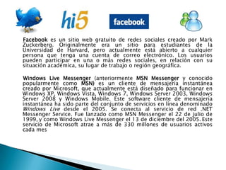 Facebook es un sitio web gratuito de redes sociales creado por Mark Zuckerberg. Originalmente era un sitio para estudiantes de la Universidad de Harvard, pero actualmente está abierto a cualquier persona que tenga una cuenta de correo electrónico. Los usuarios pueden participar en una o más redes sociales, en relación con su situación académica, su lugar de trabajo o región geográfica.    Windows Live Messenger (anteriormente MSN Messenger y conocido popularmente como MSN) es un cliente de mensajería instantánea creado por Microsoft, que actualmente está diseñado para funcionar en Windows XP, Windows Vista, Windows 7, Windows Server 2003, Windows Server 2008 y Windows Mobile. Este software cliente de mensajería instantánea ha sido parte del conjunto de servicios en línea denominado Windows Live desde el 2005. Se conecta al servicio de red .NET Messenger Service. Fue lanzado como MSN Messenger el 22 de julio de 1999,y como Windows Live Messenger el 13 de diciembre del 2005.Este servicio de Microsoft atrae a más de 330 millones de usuarios activos cada mes