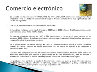 	De acuerdo con la publicación “AMIPCI 2009, 10 años 1999-2009”, mismo que incluye importante estadística sobre el estado del comercio electrónico en México, entre los hitos más significativos cabe señalar los siguientes:En el 2008, se contabilizaron 27.6 millones de internautas.El importe de ventas de comercio electrónico en 2007 fue de $955 millones de dólares americanos, con un crecimiento anual 2006-2007 del 78%.Del total de ventas por Internet, en 2007, el 72% fueron compras hechas en el sector turismo por un monto de $955 millones de dólares americanos, mientras que el restante 28% del total de las compras estuvo enfocado al segmento de consumo.Por lo que respecta a los medios de pago, en 2007, el 70% del volumen de ventas se realizó a través de tarjetas de crédito, seguido en menor proporción por los pagos en efectivo y los depósitos o transferencias en línea.En cuanto a las compras nacionales en comparación con las internacionales, en el año 2007, 51% de los mexicanos compraron por Internet a proveedores en el área metropolitana, 44% lo hicieron a proveedores ubicados en el interior de la República y sólo un 5% compró en el extranjero.Los productos más vendidos a través de Internet son: boletos de avión y otros. De esta segunda categoría (otros), destacan: artículos de cómputo, boletos de espectáculos y cine, accesorios para celulares, electrónica, audio y video, hospedaje, paquetes de viaje.Comercio electrónico