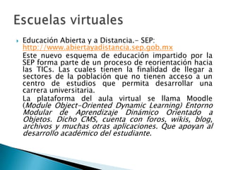 Educación Abierta y a Distancia.- SEP: http://www.abiertayadistancia.sep.gob.mx	Este nuevo esquema de educación impartido por la SEP forma parte de un proceso de reorientación hacia las TICs. Las cuales tienen la finalidad de llegar a sectores de la población que no tienen acceso a un centro de estudios que permita desarrollar una carrera universitaria.	La plataforma del aula virtual se llama Moodle (Module Object-OrientedDynamicLearning) Entorno Modular de Aprendizaje Dinámico Orientado a Objetos. Dicho CMS, cuenta con foros, wikis, blog, archivos y muchas otras aplicaciones. Que apoyan al desarrollo académico del estudiante.Escuelas virtuales