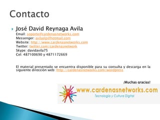 José David ReynagaAvila	Email: soporte@cardenasnetworks.com	Messenger: avilaslp@hotmail.comWebsite: http://www.cardenasnetworks.comTwitter: twitter.com/cardenasnetworkSkype: davidavila75Cel: 487100690 y 4871172669	El material presentado se encuentra disponible para su consulta y descarga en la siguiente dirección web: http://cardenasnetworks.com/wordpress¡Muchas gracias!Contacto