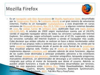 MozillaFirefoxEs un navegador weblibredescendiente de MozillaApplication Suite, desarrollado por la Corporación Mozilla, la Fundación Mozilla y un gran número de voluntarios externos. Firefox es un navegador multiplataforma y está disponible en varias versiones de Microsoft Windows, Mac OS X, GNU/Linux y algunos sistemas basados en Unix.Su código fuente es software libre, publicado bajo una triple licenciaGPL/LGPL/MPL.A octubre de 2009 según marketshare cuenta con el 24,07%, siendo el segundo navegador detras de todas las versiones sumadas del Internet Explorer. Sin embargo, según w3schools cuenta con el 47,5%, superando a todas las versiones sumadas del Internet Explorer y siendo el navegador más usado. Cabe destacar que ambos cálculos se realizan en base a datos recolectados sobre el tráfico en sus propias redes o websites que usan sus servicios, no siendo por lo tanto muestras representativas desde el punto de vista formal de la estadística. Para visualizar páginas web, Firefox usa el motor de renderizadoGecko, que implementa algunos estándares web actuales además de otras funciones, algunas de las cuales están destinadas a anticipar probables adiciones a los estándares web.Incluye navegación por pestañas, corrector ortográfico, búsqueda progresiva, marcadores dinámicos, un administrador de descargas y un sistema de búsqueda integrado que utiliza el motor de búsqueda que desee el usuario. Además se pueden añadir funciones a través de complementos desarrolladas por terceros, entre las más populares están Adblock Plus, Video DownloadHelper, NoScript, DownThemAll!, Cooliris, Xmarks (antiguo FoxmarksBookmarkSynchronizer), Forecastfox, Boost a Facebook, WOT, TabMix Plus y FoxyTunes.