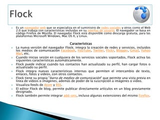 Es un navegador web que se especializa en el suministro de redes sociales y otros como el Web 2.0 que trabaja con características incluidas en su interfaz de usuario. El navegador se basa en código Firefox de Mozilla. El navegador Flock está disponible como descarga gratuita, para las plataformas Microsoft Windows, Mac OS X, y Linux.CaracterísticasLa nueva versión del navegador Flock; integra la creación de redes y servicios, incluidos los medios de comunicación Facebook, YouTube, Twitter, Flickr, Blogger, Gmail, Yahoo Mail, etc.Cuando inicias sesión en cualquiera de los servicios sociales soportados, Flock activa las siguientes características automáticamente.Flock puede indicar cuándo tus contactos han actualizado su perfil, han cargar fotos o actualizado su perfil.Flock integra nuevas características internas que permiten el intercambio de texto, enlaces, fotos y videos, con otros contactos.Flock tiene su propia "barra de medios de comunicación" que permite una vista previa en línea de vídeos o imágenes, además de poder de la suscripción a imágenes o vídeo.Visualiza feeds de Atom y RSS.El editor Flock de blog, permite publicar directamente artículos en un blog previamente designado.Flock también permite integrar add-ons, incluso algunas extensiones del mismo Firefox.Flock