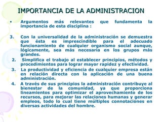 IMPORTANCIA DE LA ADMINISTRACION Argumentos más relevantes que fundamenta la importancia de esta disciplina : Con la universalidad de la administración se demuestra que ésta es imprescindible para el adecuado funcionamiento de cualquier organismo social aunque, lógicamente, sea más necesaria en los grupos más grandes. 2.  Simplifica el trabajo al establecer principios, métodos y procedimientos para lograr mayor rapidez y efectividad. 3.  La productividad y eficiencia de cualquier empresa están en relación directa con la aplicación de una buena administración. 4.  A través de sus principios la administración contribuye al bienestar de la comunidad, ya que proporciona lineamientos para optimizar el aprovechamiento de los recursos, para mejorar las relaciones humanas y generar empleos, todo lo cual tiene múltiples connotaciones en diversas actividades del hombre.  