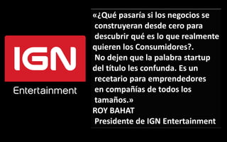«¿Qué pasaría si los negocios se 
construyeran desde cero para 
descubrir qué es lo que realmente 
quieren los Consumidores?. 
No dejen que la palabra startup 
del título les confunda. Es un 
recetario para emprendedores 
en compañías de todos los 
tamaños.» 
ROY BAHAT 
Presidente de IGN Entertainment 
 