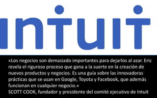 «Los negocios son demasiado importantes para dejarlos al azar. Eric 
revela el riguroso proceso que gana a la suerte en la creación de 
nuevos productos y negocios. Es una guía sobre las innovadoras 
prácticas que se usan en Google, Toyota y Facebook, que además 
funcionan en cualquier negocio.» 
SCOTT COOK, fundador y presidente del comité ejecutivo de Intuit 
 