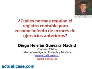 ¿Cuáles normas regulan el registro contable para reconocimiento de errores de ejercicios anteriores? Diego Hernán Guevara Madrid Contador Público Líder de Investigación Contable y Tributaria  www.actualicese.com (Junio 8 de 2010) actualicese.com 