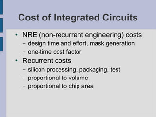 Cost of Integrated Circuits NRE (non-recurrent engineering) costs design time and effort, mask generation one-time cost factor Recurrent costs silicon processing, packaging, test proportional to volume proportional to chip area 