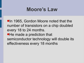 Moore’s Law In 1965, Gordon Moore noted that the number of transistors on a chip doubled every 18 to 24 months.  He made a prediction that  semiconductor technology will double its effectiveness every 18 months 