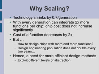 Why Scaling? Technology shrinks by 0.7/generation With every generation can integrate 2x more functions per chip; chip cost does not increase significantly Cost of a function decreases by 2x But … How to design chips with more and more functions? Design engineering population does not double every two years… Hence, a need for more efficient design methods Exploit different levels of abstraction 