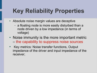 Key Reliability Properties Absolute noise margin values are deceptive a floating node is more easily disturbed than a node driven by a low impedance (in terms of voltage) Noise immunity is the more important metric –  the capability to suppress noise sources Key metrics: Noise transfer functions, Output impedance of the driver and input impedance of the receiver;  