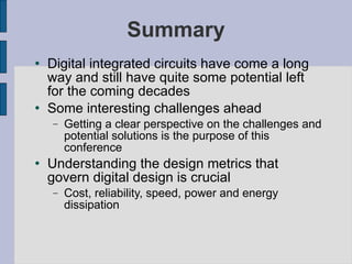 Summary Digital integrated circuits have come a long way and still have quite some potential left for the coming decades Some interesting challenges ahead Getting a clear perspective on the challenges and potential solutions is the purpose of this conference Understanding the design metrics that govern digital design is crucial Cost, reliability, speed, power and energy dissipation 