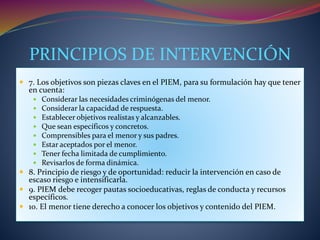 PRINCIPIOS DE INTERVENCIÓN
 7. Los objetivos son piezas claves en el PIEM, para su formulación hay que tener
en cuenta:
 Considerar las necesidades criminógenas del menor.
 Considerar la capacidad de respuesta.
 Establecer objetivos realistas y alcanzables.
 Que sean específicos y concretos.
 Comprensibles para el menor y sus padres.
 Estar aceptados por el menor.
 Tener fecha limitada de cumplimiento.
 Revisarlos de forma dinámica.
 8. Principio de riesgo y de oportunidad: reducir la intervención en caso de
escaso riesgo e intensificarla.
 9. PIEM debe recoger pautas socioeducativas, reglas de conducta y recursos
específicos.
 10. El menor tiene derecho a conocer los objetivos y contenido del PIEM.
 