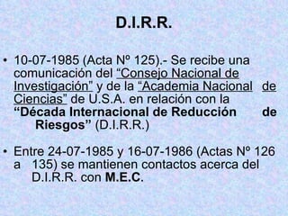 D.I.R.R. 10-07-1985   (Acta Nº 125).- Se recibe una  comunicación del  “Consejo Nacional de   Investigación”  y de la  “Academia Nacional   de Ciencias”  de U.S.A. en relación con la  “Década Internacional de Reducción  de   Riesgos”  (D.I.R.R.) Entre 24-07-1985 y 16-07-1986 (Actas Nº 126 a  135) se mantienen contactos acerca del  D.I.R.R. con  M.E.C . 