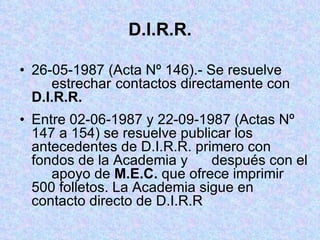 D.I.R.R. 26-05-1987 (Acta Nº 146).- Se resuelve  estrechar  contactos directamente con  D.I.R.R. Entre 02-06-1987 y 22-09-1987 (Actas Nº  147 a 154) se resuelve publicar los  antecedentes de D.I.R.R. primero con  fondos de la Academia y  después con el  apoyo de  M.E.C.  que ofrece imprimir  500 folletos. La Academia sigue en  contacto directo de D.I.R.R 