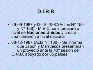 D.I.R.R. 29-09-1987 y 06-10-1987(Actas Nº 155  y Nº 156).- M.E.C. se interesará a  nivel de  Naciones Unidas  y creará  una comisión a nivel nacional . 08-12-1987 (Acta Nº 160).- Se informa  que Japón y Marruecos presentarán  un proyecto ante la 43º sesión de  O.N.U. apoyado por 85 países 