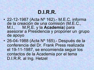 D.I.R.R. 22-12-1987 (Acta Nº 162).- M.E.C. informa  de la creación de una comisión (M.E.C.,  M.I.,  M.R.E. y la  Academia ) para  asesorar a Presidencia y proponer un  grupo de apoyo 26-04-1988 (Acta Nº 165).- Después de la  conferencia del Dr. Frank Press realizada  el 19-11-1987, se encomienda seguir los  contactos de la Academia por el tema  D.I.R.R. al Ing. Hetzel 