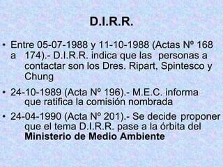 D.I.R.R. Entre 05-07-1988 y 11-10-1988 (Actas Nº 168 a  174).- D.I.R.R. indica que las  personas a  contactar son los Dres. Ripart, Spintesco y  Chung 24-10-1989 (Acta Nº 196).- M.E.C. informa  que ratifica la comisión nombrada 24-04-1990 (Acta Nº 201).- Se decide  proponer  que el tema D.I.R.R. pase a la órbita del  Ministerio de Medio Ambiente 