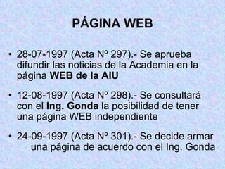 PÁGINA WEB 28-07-1997 (Acta Nº 297).- Se aprueba  difundir las noticias de la Academia en la  página  WEB de la AIU 12-08-1997 (Acta Nº 298).- Se consultará  con el  Ing. Gonda  la posibilidad de tener  una página WEB independiente 24-09-1997 (Acta Nº 301).- Se decide armar  una página de acuerdo con el Ing. Gonda 