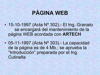PÁGINA WEB 15-10-1997 (Acta Nº 302).- El Ing. Granato  se encargará del mantenimiento de la  página WEB acordada con  ARTECH 05-11-1997 (Acta Nº 303).- La capacidad de  la página es de 4 Mb.; se aprueba la  “Introducción” preparada por el Ing.  Cutinella 
