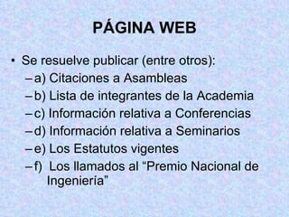PÁGINA WEB Se resuelve publicar (entre otros): a) Citaciones a Asambleas b) Lista de integrantes de la Academia c) Información relativa a Conferencias d) Información relativa a Seminarios e) Los Estatutos vigentes f)  Los llamados al “Premio Nacional de    Ingeniería” 
