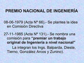 PREMIO NACIONAL DE INGENIERÍA 08-06-1979 (Acta Nº 66).- Se plantea la idea  en Comisión Directiva 27-11-1985 (Acta Nº 131).- Se nombra una  comisión para  “premiar un trabajo  original de Ingeniería a nivel nacional” La integran los Ings. Balparda, Dieste,  Tierno, González Arcos y Zunino). 