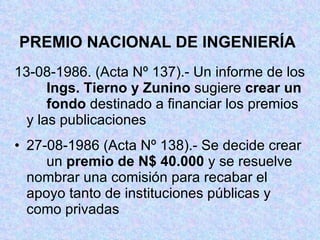 PREMIO NACIONAL DE INGENIERÍA 13-08-1986. (Acta Nº 137).- Un informe de los  Ings. Tierno y Zunino  sugiere  crear un  fondo  destinado a financiar los premios  y las publicaciones 27-08-1986 (Acta Nº 138).- Se decide crear  un  premio de N$ 40.000  y se resuelve  nombrar una comisión para recabar el  apoyo tanto de instituciones públicas y  como privadas 