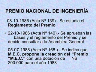 PREMIO NACIONAL DE INGENIERÍA .  08-10-1986 (Acta Nº 139).- Se estudia el  Reglamento del Premio 22-10-1986 (Acta Nº 140).- Se aprueban las  bases y el reglamento del Premio y se  decide consultar a la Asamblea General . 05-07-1988 (Acta Nº 168 ).- Se indica que  M.E.C. propone la creación del  “Premio “M.E.C.”  con una dotación de  N$ 200.000 para el año 1988 