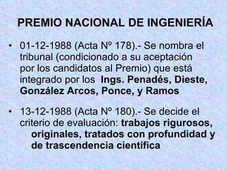 PREMIO NACIONAL DE INGENIERÍA 01-12-1988 (Acta Nº 178).- Se nombra el  tribunal (condicionado a su aceptación  por los candidatos al Premio) que está  integrado por los  Ings. Penadés, Dieste,  González Arcos, Ponce, y Ramos 13-12-1988 (Acta Nº 180).- Se decide el  criterio de evaluación:  trabajos rigurosos,  originales, tratados con profundidad y  de trascendencia científica 