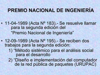 PREMIO NACIONAL DE INGENIERÍA 11-04-1989 (Acta Nº 183).- Se resuelve llamar  para la segunda edición del  “ Premio Nacional de Ingeniería” 12-09-1989 (Acta Nº 195).- Se reciben dos  trabajos para la segunda edición:   1) “Método sistémico para el análisis social    para el desarrollo   2) “Diseño e implementación del computador    de la red pública de paquetes (URUPAC) 