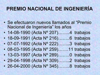 PREMIO NACIONAL DE INGENIERÍA Se efectuaron nuevos llamados al “Premio Nacional de Ingeniería” los años 14-08-1990 (Acta Nº 207)……..4  trabajos 18-09-1991 (Acta Nº 216)……..6  trabajos 07-07-1992 (Acta Nº 222)……..3  trabajos 08-03-1995 (Acta Nº 259)…….11 trabajos 13-03-1997 (Acta Nº 289)……..0  trabajos  29-04-1998 (Acta Nº 309)……..2  trabajos 26-04-2000 (Acta Nº 345)……..8  trabajos 