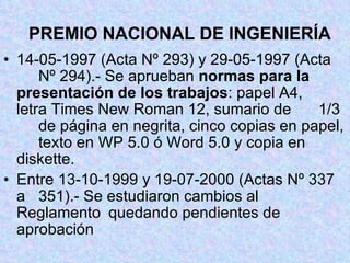 PREMIO NACIONAL DE INGENIERÍA 14-05-1997 (Acta Nº 293) y 29-05-1997 (Acta  Nº 294).- Se aprueban  normas para la  presentación de los trabajos : papel A4,  letra Times New Roman 12, sumario de  1/3  de página en negrita, cinco copias en papel,  texto en WP 5.0 ó Word 5.0 y copia en  diskette. Entre 13-10-1999 y 19-07-2000 (Actas Nº 337 a  351).- Se estudiaron cambios al Reglamento  quedando pendientes de aprobación 