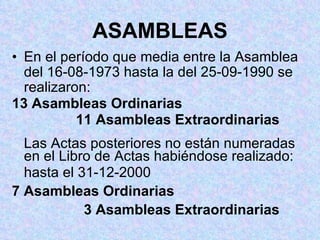 ASAMBLEAS En el período que media entre la Asamblea del 16-08-1973 hasta la del 25-09-1990 se realizaron: 13 Asambleas Ordinarias 11 Asambleas Extraordinarias Las Actas posteriores no están numeradas en el Libro de Actas habiéndose realizado: hasta el 31-12-2000 7 Asambleas Ordinarias   3 Asambleas Extraordinarias 